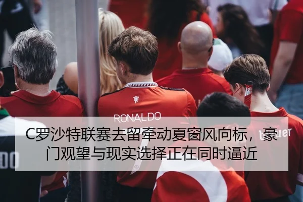 C罗沙特联赛去留牵动夏窗风向标，豪门观望与现实选择正在同时逼近
